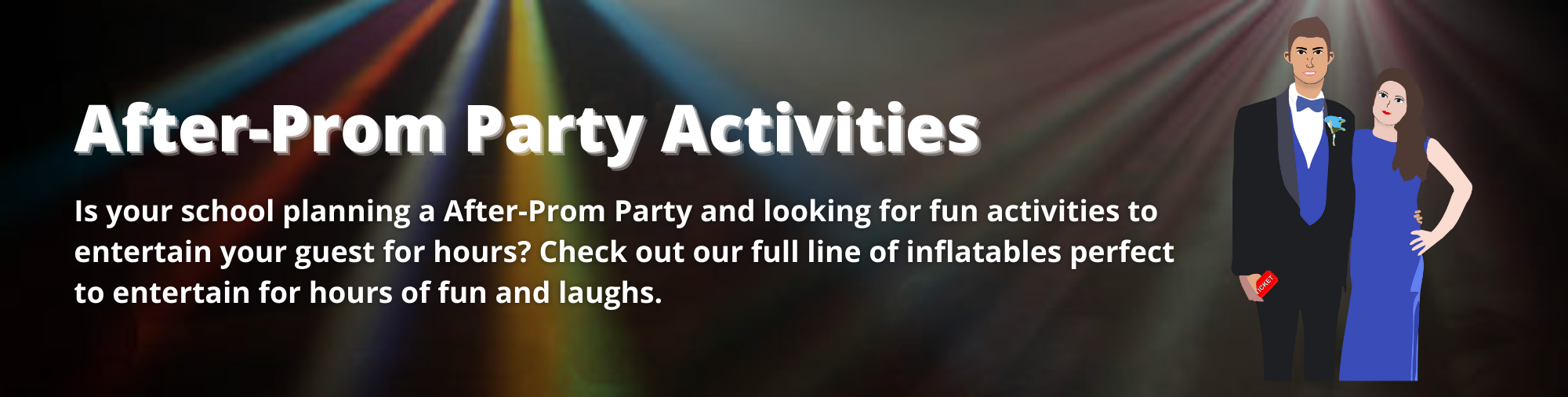 Is your school planning a After-Prom Party and looking for fun activities to entertain your guest for hours? Check out our full line of inflatables perfect to entertain for hours of fun and laughs. 