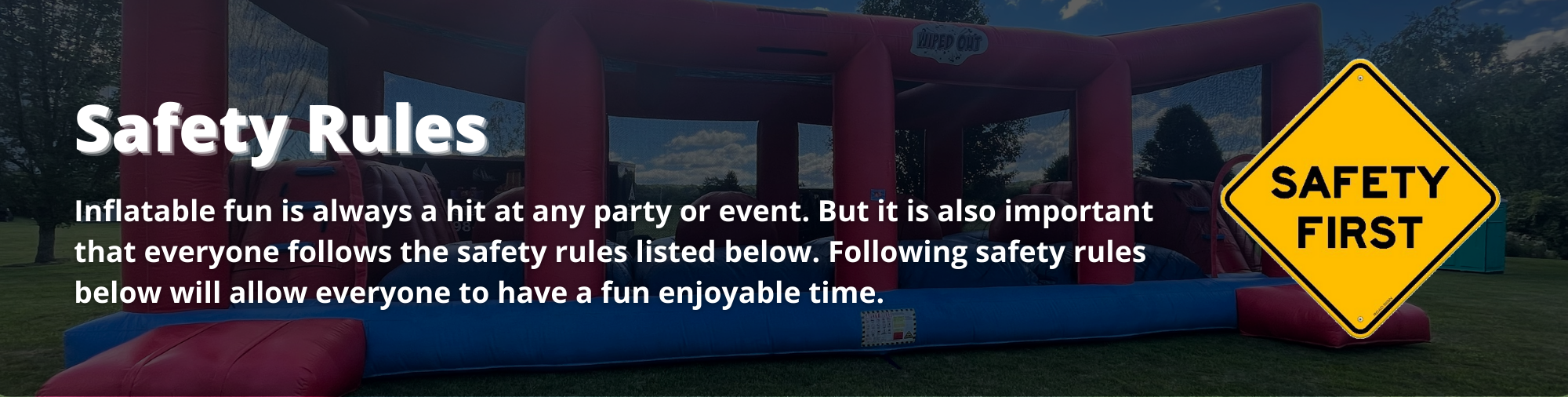 Inflatable fun is always a hit at any party or event. But it is also important that everyone follows the safety rules listed below. Following safety rules below will allow everyone to have a fun enjoyable time. 