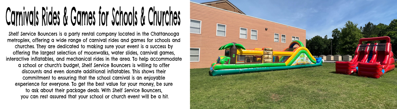 Carnivals Rides & Games for Schools & Churchs  Shelf Service Bouncers is a party rental company located in the Chattanooga metroplex, offering a wide range of carnival rides and games for schools and churches. They are dedicated to making sure your event is a success by offering the largest selection of moonwalks, water slides, carnival games, interactive inflatables, and mechanical rides in the area. To help accommodate a school or church's budget,Shelf Service Bouncers  is willing to offer discounts and even donate additional inflatables. This shows their commitment to ensuring that the school carnival is an enjoyable experience for everyone. To get the best value for your money, be sure to ask about their package deals. With Shelf Service Bouncers , you can rest assured that your school or church event will be a hit.